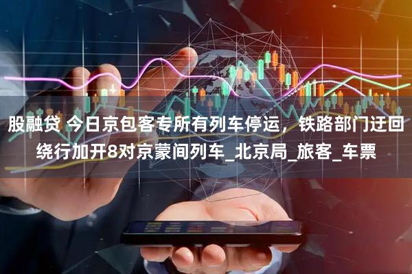 股融贷 今日京包客专所有列车停运，铁路部门迂回绕行加开8对京蒙间列车_北京局_旅客_车票