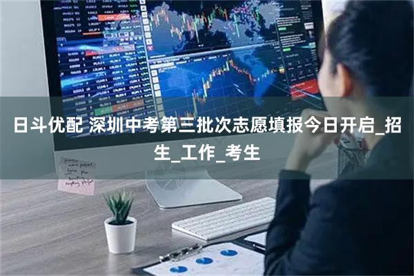 日斗优配 深圳中考第三批次志愿填报今日开启_招生_工作_考生