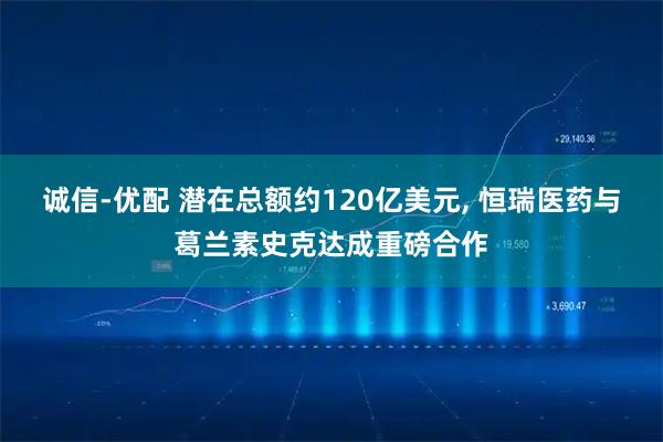 诚信-优配 潜在总额约120亿美元, 恒瑞医药与葛兰素史克达成重磅合作