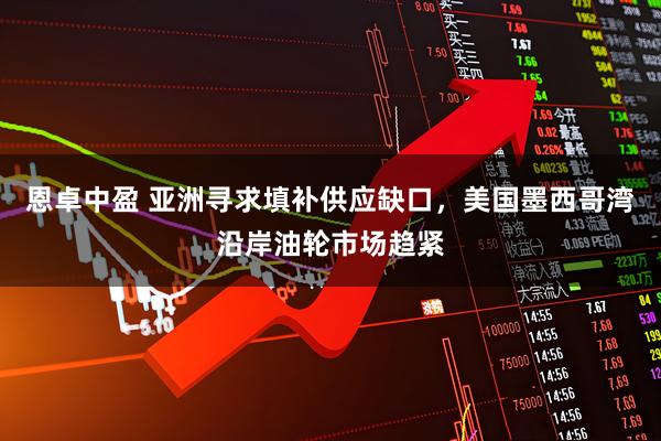 恩卓中盈 亚洲寻求填补供应缺口，美国墨西哥湾沿岸油轮市场趋紧