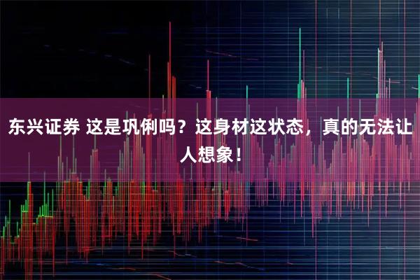 东兴证券 这是巩俐吗？这身材这状态，真的无法让人想象！