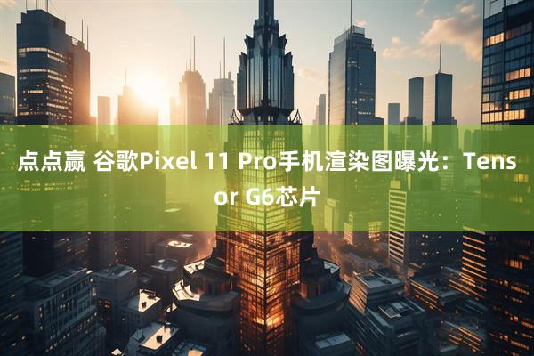 点点赢 谷歌Pixel 11 Pro手机渲染图曝光：Tensor G6芯片
