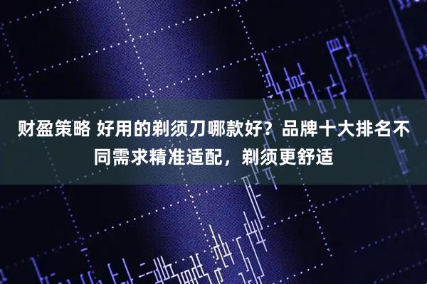 财盈策略 好用的剃须刀哪款好?品牌十大排名不同需求精准适配,剃须更舒适