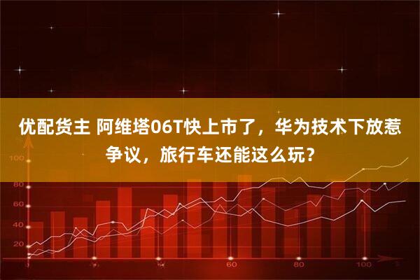 优配货主 阿维塔06T快上市了，华为技术下放惹争议，旅行车还能这么玩？