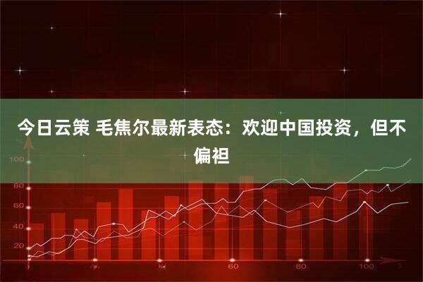 今日云策 毛焦尔最新表态：欢迎中国投资，但不偏袒