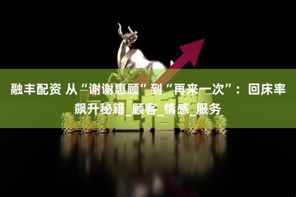 融丰配资 从“谢谢惠顾”到“再来一次”：回床率飙升秘籍_顾客_情感_服务